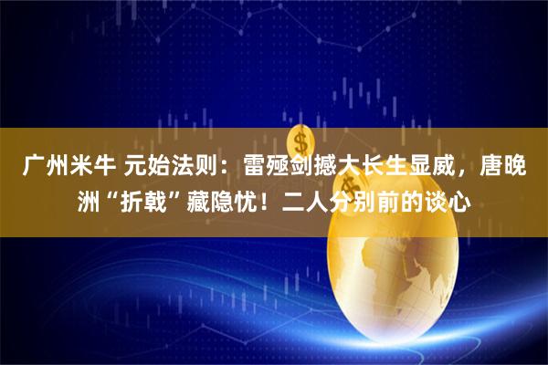 广州米牛 元始法则：雷殛剑撼大长生显威，唐晚洲“折戟”藏隐忧！二人分别前的谈心