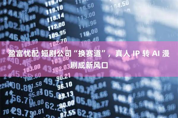 盈富忧配 短剧公司“换赛道”，真人 IP 转 AI 漫剧成新风口
