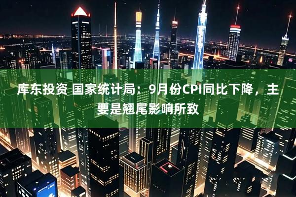 库东投资 国家统计局：9月份CPI同比下降，主要是翘尾影响所致