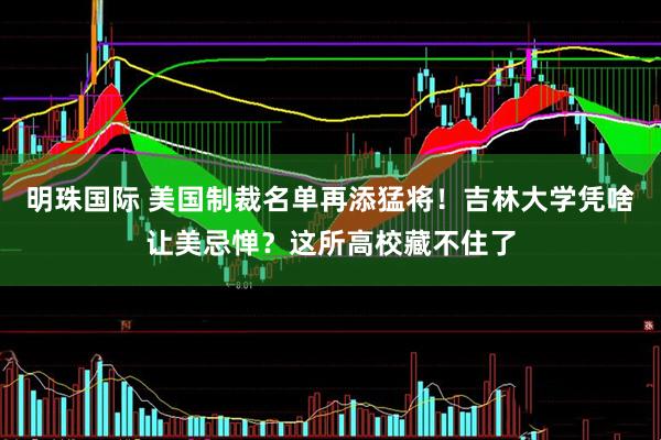 明珠国际 美国制裁名单再添猛将！吉林大学凭啥让美忌惮？这所高校藏不住了