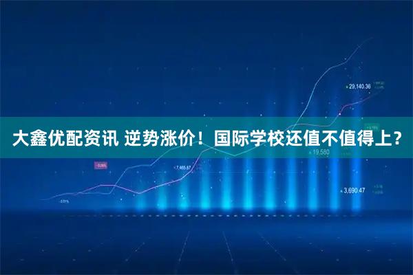 大鑫优配资讯 逆势涨价！国际学校还值不值得上？