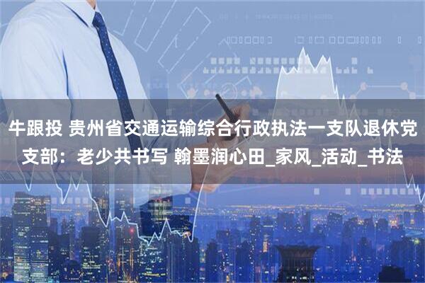 牛跟投 贵州省交通运输综合行政执法一支队退休党支部：老少共书写 翰墨润心田_家风_活动_书法