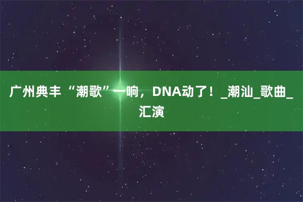 广州典丰 “潮歌”一响，DNA动了！_潮汕_歌曲_汇演