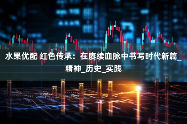 水果优配 红色传承：在赓续血脉中书写时代新篇_精神_历史_实践