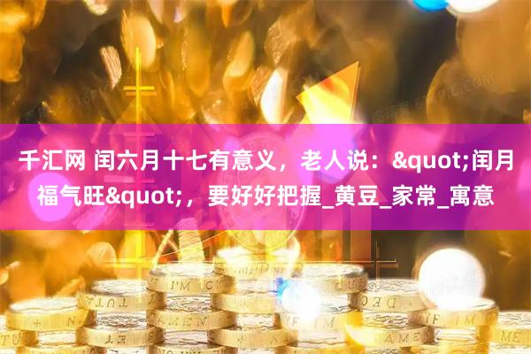 千汇网 闰六月十七有意义，老人说："闰月福气旺"，要好好把握_黄豆_家常_寓意