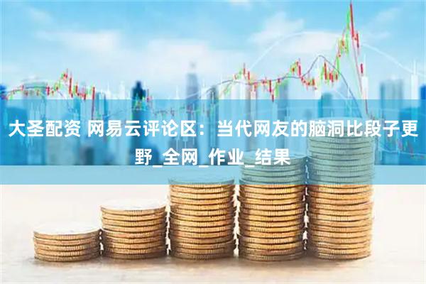 大圣配资 网易云评论区：当代网友的脑洞比段子更野_全网_作业_结果
