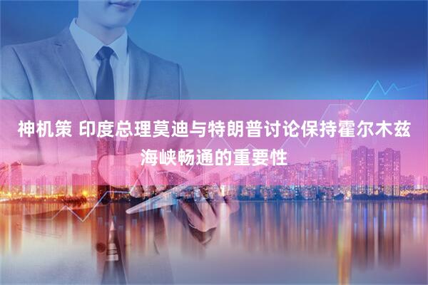 神机策 印度总理莫迪与特朗普讨论保持霍尔木兹海峡畅通的重要性