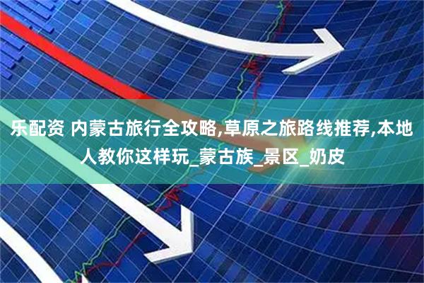 乐配资 内蒙古旅行全攻略,草原之旅路线推荐,本地人教你这样玩_蒙古族_景区_奶皮
