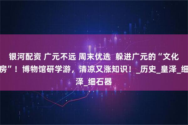 银河配资 广元不远 周末优选  躲进广元的“文化空调房”！博物馆研学游，清凉又涨知识！_历史_皇泽_细石器