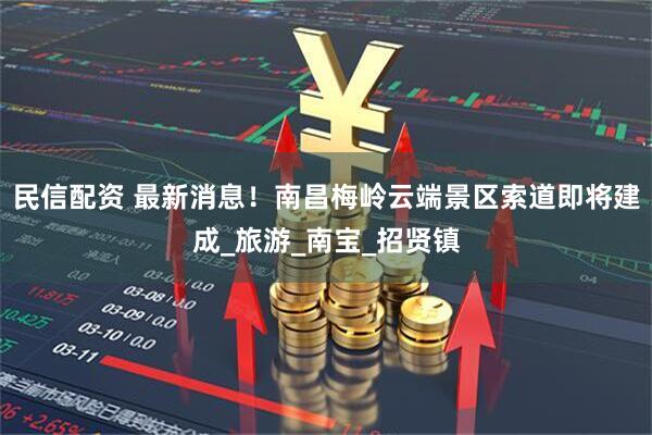 民信配资 最新消息！南昌梅岭云端景区索道即将建成_旅游_南宝_招贤镇