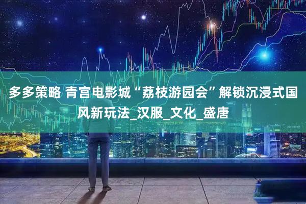 多多策略 青宫电影城“荔枝游园会”解锁沉浸式国风新玩法_汉服_文化_盛唐