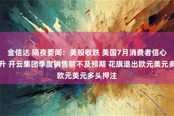 金信达 隔夜要闻：美股收跌 美国7月消费者信心指数回升 开云集团季度销售额不及预期 花旗退出欧元美元多头押注