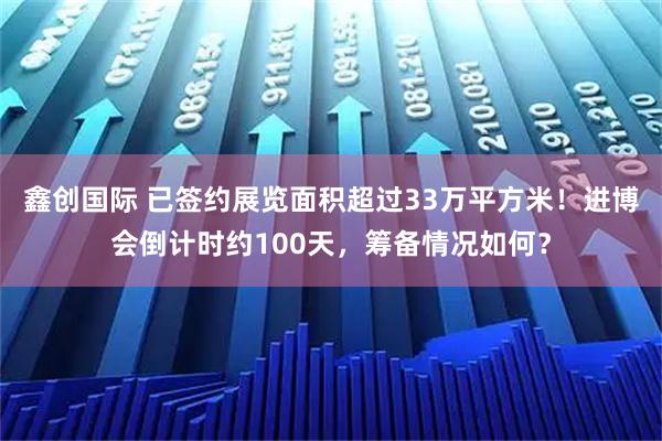 鑫创国际 已签约展览面积超过33万平方米！进博会倒计时约100天，筹备情况如何？