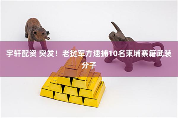 宇轩配资 突发！老挝军方逮捕10名柬埔寨籍武装分子