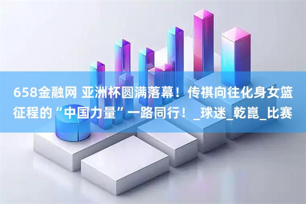658金融网 亚洲杯圆满落幕！传祺向往化身女篮征程的“中国力量”一路同行！_球迷_乾崑_比赛
