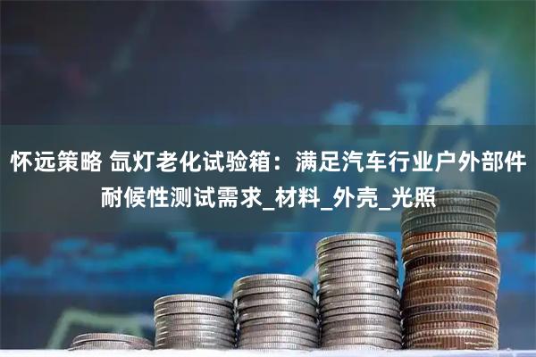 怀远策略 氙灯老化试验箱：满足汽车行业户外部件耐候性测试需求_材料_外壳_光照
