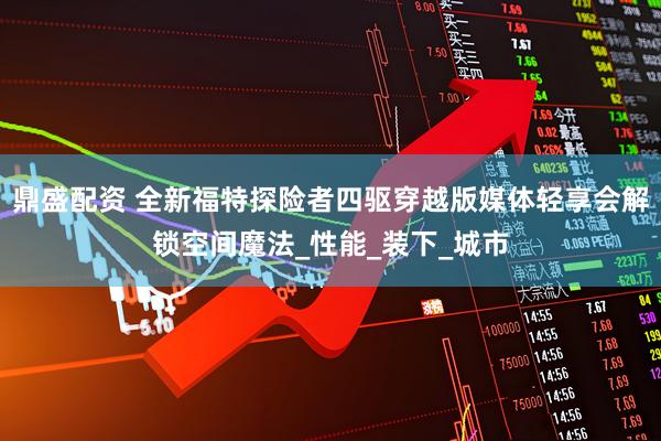 鼎盛配资 全新福特探险者四驱穿越版媒体轻享会解锁空间魔法_性能_装下_城市