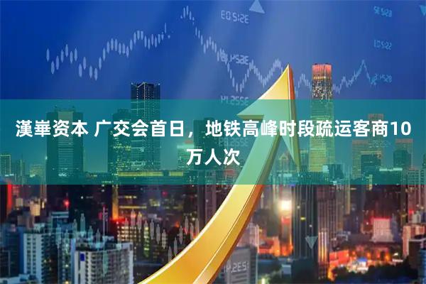 漢崋资本 广交会首日，地铁高峰时段疏运客商10万人次