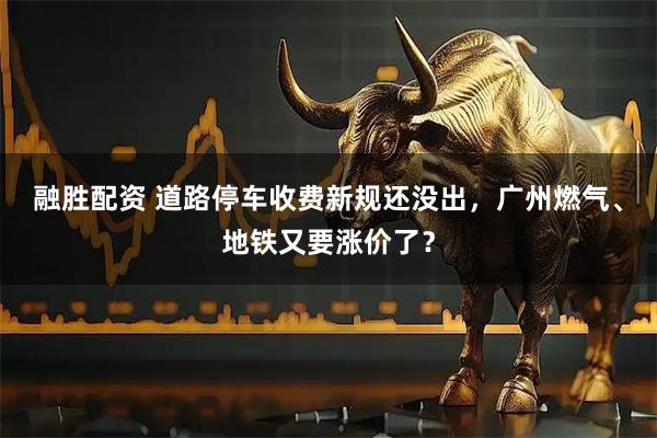 融胜配资 道路停车收费新规还没出，广州燃气、地铁又要涨价了？
