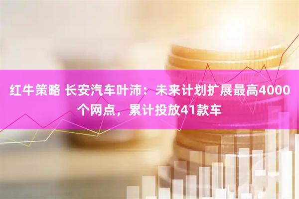红牛策略 长安汽车叶沛：未来计划扩展最高4000个网点，累计投放41款车